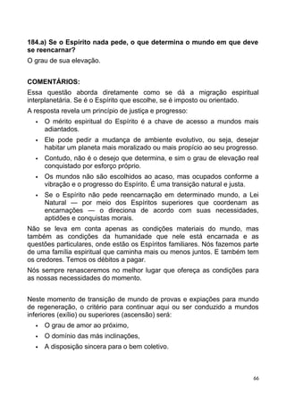 184.a) Se o Espírito nada pede, o que determina o mundo em que deve
se reencarnar?
O grau de sua elevação.
COMENTÁRIOS:
Essa questão aborda diretamente como se dá a migração espiritual
interplanetária. Se é o Espírito que escolhe, se é imposto ou orientado.
A resposta revela um princípio de justiça e progresso:
 O mérito espiritual do Espírito é a chave de acesso a mundos mais
adiantados.
 Ele pode pedir a mudança de ambiente evolutivo, ou seja, desejar
habitar um planeta mais moralizado ou mais propício ao seu progresso.
 Contudo, não é o desejo que determina, e sim o grau de elevação real
conquistado por esforço próprio.
 Os mundos não são escolhidos ao acaso, mas ocupados conforme a
vibração e o progresso do Espírito. É uma transição natural e justa.
 Se o Espírito não pede reencarnação em determinado mundo, a Lei
Natural — por meio dos Espíritos superiores que coordenam as
encarnações — o direciona de acordo com suas necessidades,
aptidões e conquistas morais.
Não se leva em conta apenas as condições materiais do mundo, mas
também as condições da humanidade que nele está encarnada e as
questões particulares, onde estão os Espíritos familiares. Nós fazemos parte
de uma família espiritual que caminha mais ou menos juntos. E também tem
os credores. Temos os débitos a pagar.
Nós sempre renasceremos no melhor lugar que ofereça as condições para
as nossas necessidades do momento.
Neste momento de transição de mundo de provas e expiações para mundo
de regeneração, o critério para continuar aqui ou ser conduzido a mundos
inferiores (exílio) ou superiores (ascensão) será:
 O grau de amor ao próximo,
 O domínio das más inclinações,
 A disposição sincera para o bem coletivo.
66
 