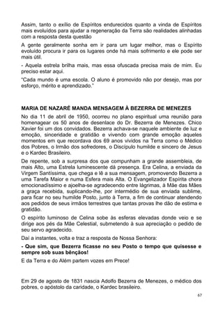 Assim, tanto o exílio de Espíritos endurecidos quanto a vinda de Espíritos
mais evoluídos para ajudar a regeneração da Terra são realidades alinhadas
com a resposta desta questão
A gente geralmente sonha em ir para um lugar melhor, mas o Espírito
evoluído procura ir para os lugares onde há mais sofrimento e ele pode ser
mais útil.
- Aquela estrela brilha mais, mas essa ofuscada precisa mais de mim. Eu
preciso estar aqui.
“Cada mundo é uma escola. O aluno é promovido não por desejo, mas por
esforço, mérito e aprendizado.”
MARIA DE NAZARÉ MANDA MENSAGEM À BEZERRA DE MENEZES
No dia 11 de abril de 1950, ocorreu no plano espiritual uma reunião para
homenagear os 50 anos de desenlace do Dr. Bezerra de Menezes. Chico
Xavier foi um dos convidados. Bezerra achava-se naquele ambiente de luz e
emoção, sinceridade e gratidão e vivendo com grande emoção aqueles
momentos em que recordava dos 69 anos vividos na Terra como o Médico
dos Pobres, o Irmão dos sofredores, o Discípulo humilde e sincero de Jesus
e o Kardec Brasileiro.
De repente, sob a surpresa dos que compunham a grande assembleia, de
mais Alto, uma Estrela luminescente dá presença. Era Celina, a enviada da
Virgem Santíssima, que chega e lê a sua mensagem, promovendo Bezerra a
uma Tarefa Maior e numa Esfera mais Alta. O Evangelizador Espírita chora
emocionadíssimo e ajoelha-se agradecendo entre lágrimas, à Mãe das Mães
a graça recebida, suplicando-lhe, por intermédio de sua enviada sublime,
para ficar no seu humilde Posto, junto à Terra, a fim de continuar atendendo
aos pedidos de seus irmãos terrestres que tantas provas lhe dão de estima e
gratidão.
O espírito luminoso de Celina sobe às esferas elevadas donde veio e se
dirige aos pés da Mãe Celestial, submetendo à sua apreciação o pedido de
seu servo agradecido.
Daí a instantes, volta e traz a resposta de Nossa Senhora:
- Que sim, que Bezerra ficasse no seu Posto o tempo que quisesse e
sempre sob suas bênçãos!
E da Terra e do Além partem vozes em Prece!
Em 29 de agosto de 1831 nascia Adolfo Bezerra de Menezes, o médico dos
pobres, o apóstolo da caridade, o Kardec brasileiro.
67
 