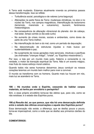 A Terra está mudando. Estamos atualmente vivendo os primeiros passos
dessa transformação. Isso se reflete:
 Turbulência social, psicológica e de valores (uma bagunça)
 Alterações na parte física da Terra: mudanças climáticas, no eixo e no
núcleo da Terra, nos campos magnéticos, intensificação do tectonismo
(terremoto, maremoto e vulcanismo), tsunami, fenômenos
meteorológicos.
 Na consequência da alteração vibracional do planeta: dor de cabeça,
mal estar, tempo corrido (o dia está curto)
 No aumento de crises morais, sociais e ambientais, como dores de
parto de uma Terra melhor;
 Na intensificação do bem e do mal, como um período de depuração;
 Na desconstrução de estruturas injustas e mais busca por
sustentabilidade e paz;
 No surgimento de novas gerações mais sensíveis, intuitivas e pacíficas
(as chamadas "crianças índigo", "cristal", ou “Espíritos missionários”);
Por isso, a luta por um mundo mais justo, fraterno e consciente é, na
verdade, o motor da transição espiritual da Terra. Não é um evento mágico,
mas fruto do nosso esforço moral coletivo.
Quando todos nós seres humanos deixarmos Jesus conduzir os nossos
corações teremos um mundo bem melhor para viver e conviver.
O mundo se transforma com os homens. Quanto mais luz houver em nós,
mais luz se acenderá na Terra.
186 – Há mundos onde o Espírito, cessando de habitar corpos
materiais, só tenha por envoltório o perispírito?
Sim, e esse próprio envoltório torna-se tão etéreo que, para vós, como se
não existisse; é o estado dos Espíritos puros.
186.a) Resulta daí, ao que parece, que não há uma demarcação definida
entre o estado das últimas encarnações e aquele dos Espíritos puros?
Essa demarcação não existe; a diferença, que se desfaz pouco a pouco,
torna-se imperceptível, como a noite que se desfaz aos primeiros clarões do
dia.
COMENTÁRIOS:
69
 