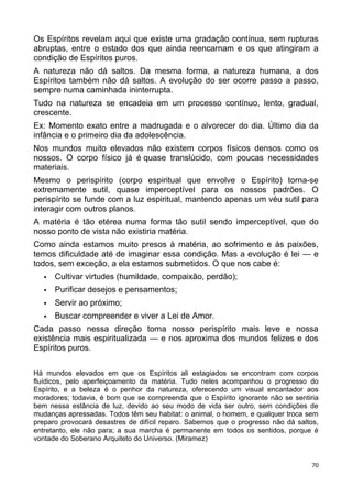 Os Espíritos revelam aqui que existe uma gradação contínua, sem rupturas
abruptas, entre o estado dos que ainda reencarnam e os que atingiram a
condição de Espíritos puros.
A natureza não dá saltos. Da mesma forma, a natureza humana, a dos
Espíritos também não dá saltos. A evolução do ser ocorre passo a passo,
sempre numa caminhada ininterrupta.
Tudo na natureza se encadeia em um processo contínuo, lento, gradual,
crescente.
Ex: Momento exato entre a madrugada e o alvorecer do dia. Último dia da
infância e o primeiro dia da adolescência.
Nos mundos muito elevados não existem corpos físicos densos como os
nossos. O corpo físico já é quase translúcido, com poucas necessidades
materiais.
Mesmo o perispírito (corpo espiritual que envolve o Espírito) torna-se
extremamente sutil, quase imperceptível para os nossos padrões. O
perispírito se funde com a luz espiritual, mantendo apenas um véu sutil para
interagir com outros planos.
A matéria é tão etérea numa forma tão sutil sendo imperceptível, que do
nosso ponto de vista não existiria matéria.
Como ainda estamos muito presos à matéria, ao sofrimento e às paixões,
temos dificuldade até de imaginar essa condição. Mas a evolução é lei — e
todos, sem exceção, a ela estamos submetidos. O que nos cabe é:
 Cultivar virtudes (humildade, compaixão, perdão);
 Purificar desejos e pensamentos;
 Servir ao próximo;
 Buscar compreender e viver a Lei de Amor.
Cada passo nessa direção torna nosso perispírito mais leve e nossa
existência mais espiritualizada — e nos aproxima dos mundos felizes e dos
Espíritos puros.
Há mundos elevados em que os Espíritos ali estagiados se encontram com corpos
fluídicos, pelo aperfeiçoamento da matéria. Tudo neles acompanhou o progresso do
Espírito, e a beleza é o penhor da natureza, oferecendo um visual encantador aos
moradores; todavia, é bom que se compreenda que o Espírito ignorante não se sentiria
bem nessa estância de luz, devido ao seu modo de vida ser outro, sem condições de
mudanças apressadas. Todos têm seu habitat: o animal, o homem, e qualquer troca sem
preparo provocará desastres de difícil reparo. Sabemos que o progresso não dá saltos,
entretanto, ele não para; a sua marcha é permanente em todos os sentidos, porque é
vontade do Soberano Arquiteto do Universo. (Miramez)
70
 