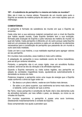 187 – A substância do perispírito é a mesma em todos os mundos?
Não; ela é mais ou menos etérea. Passando de um mundo para outro o
Espírito se reveste da matéria própria de cada um, com mais rapidez que um
relâmpago.
COMENTÁRIOS:
O perispírito é formado da substância do mundo em que o Espírito se
encontra.
Cada orbe tem a sua estrutura material compatível com o nível do Espírito
que habita aquele mundo. Cada Espírito também tem a sua evolução,
formada pela evolução do Espírito e pela natureza da matéria do mundo no
qual ele habita. Cada períspirito é diferente um do outro porque cada Espírito
está em um processo de grau evolutivo e cada um vai absorver os elementos
necessários para a constituição do períspirito que passando de um mundo a
outro será todo moldado.
Cada um tem a sua história, a sua realidade espiritual para agregar valores
ao seu períspirito.
Em mundos mais evoluídos, essa matéria é mais sutil e etérea.
A adaptação do perispírito à nova realidade ocorre de forma instantânea,
pois se dá por sintonia vibratória.
Portanto, o perispírito não é um corpo rígido, mas um envoltório fluídico
mutável, sensível às leis da vibração e da afinidade espiritual.
Quando o Espírito reencarna ou visita outras regiões, seu perispírito se
adapta às condições magnéticas locais, ajustando-se automaticamente à
densidade ou leveza do meio.
Podemos imaginar o perispírito como uma roupa de energia que o Espírito
veste conforme o clima do lugar onde vai:
 Se desce a um plano inferior, veste-se com fluidos mais densos.
 Se sobe a um plano superior, sua vestimenta se torna mais clara, leve
e radiante, como o próprio ser que a anima.
Na Terra, nosso perispírito é constituído de fluido vital e dos elementos sutis
da atmosfera terrestre, por isso reflete o peso, os desejos, os vícios ou as
virtudes do Espírito.
Em mundos superiores, o perispírito é quase uma aura luminosa,
obedecendo instantaneamente à vontade do Espírito.
Essa compreensão nos ajuda a perceber que:
71
 