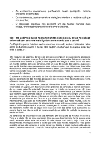  Ao evoluirmos moralmente, purificamos nosso perispírito, mesmo
enquanto encarnados;
 Os sentimentos, pensamentos e intenções moldam a matéria sutil que
nos envolve;
 O progresso espiritual nos permitirá um dia habitar mundos mais
felizes, onde nosso perispírito será leve e radiante.
188 – Os Espíritos puros habitam mundos especiais ou estão no espaço
universal sem estarem mais ligados a um mundo que a outro?
Os Espíritos puros habitam certos mundos, mas não estão confinados neles
como os homens sobre a Terra; eles podem, melhor que os outros, estar por
toda a parte. (1)
(1) - Segundo os Espíritos, de todos os globos que compõem o nosso sistema planetário,
a Terra é um daqueles onde os Espíritos são os menos avançados, física e moralmente.
Marte seria ainda inferior e Júpiter, o mais superior em relação a todos. O Sol não seria
um mundo habitado por seres corporais, mas um local de reunião dos Espíritos superiores
que, de lá, irradiam seus pensamentos para outros mundos, que dirigem por intermédio
dos Espíritos menos elevados, transmitindo-os a estes, por intermédio do fluido universal.
Como constituição física, o Sol seria um foco de eletricidade. Todos os sóis parecem estar
numa posição idêntica.
O volume e a distância que estão do Sol não têm nenhuma relação necessária com o
grau de adiantamento dos mundos, pois parece que Vênus é mais adiantado que a Terra,
e Saturno menos adiantado que Júpiter.
Vários Espíritos que animaram pessoas conhecidas sobre a Terra, disseram estar
encarnados em Júpiter, um dos mundos mais próximos da perfeição, e ficaram admirados
de ver, nesse globo tão adiantado, homens que, na opinião do nosso mundo, não eram
tão elevados. Isso não deve causar admiração, se considerarmos que certos Espíritos
que habitam aquele planeta podiam ter sido enviados à Terra para cumprir uma missão,
que, aos nossos olhos, não os colocava em primeiro plano; em segundo lugar que, entre
a existência que viveram na Terra e a que vivem em Júpiter, devem ter tido outras
intermediárias, nas quais se melhoraram; em terceiro lugar, que nesse mundo, como no
nosso, existem diferentes graus de adiantamento e que, entre esses graus, pode haver a
mesma distância que separa, entre nós, o selvagem do homem civilizado. Assim, do fato
de habitarem Júpiter não se segue que estão ao nível dos seres mais avançados, da
mesma forma que não se está ao mesmo nível de um sábio do Instituto, só porque se
habita em Paris.
As condições de longevidade não são, também, em toda parte as mesmas de sobre a
Terra e a idade não se pode comparar. Uma pessoa desencarnada havia alguns anos,
sendo evocada, disse estar encarnada há seis meses num mundo cujo nome nos é
desconhecido. Interrogada sobre a idade que tinha esse mundo, respondeu: “Não posso
avaliá-la porque não contamos o tempo como vós; depois, o nosso modo de vida não é o
mesmo, desenvolvemo-nos com muito maior rapidez; embora não faça mais que seis dos
72
 