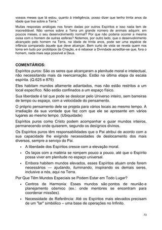 vossos meses que lá estou, quanto à inteligência, posso dizer que tenho trinta anos da
idade que tive sobre a Terra.”
Muitas respostas análogas nos foram dadas por outros Espíritos e isso nada tem de
inacreditável. Não vemos sobre a Terra um grande número de animais adquirir, em
poucos meses, o seu desenvolvimento normal? Por que não poderia ocorrer a mesma
coisa com o homem de outras esferas? Notemos, por outro lado, que o desenvolvimento
alcançado pelo homem na Terra, na idade de trinta anos, pode ser uma espécie de
infância comparado àquele que deve alcançar. Bem curto de vista se revela quem nos
toma em tudo por protótipos da Criação, e é rebaixar a Divindade acreditar-se que, fora o
homem, nada mais seja possível a Deus.
COMENTÁRIOS:
Espíritos puros: São os seres que alcançaram a plenitude moral e intelectual,
não necessitando mais da reencarnação. Estão na última etapa da escala
espírita. (Q.625 e 879)
Eles habitam mundos altamente adiantados, mas não estão restritos a um
local específico. Não estão confinados a um espaço físico.
Sua liberdade é tal que pode se deslocar pelo Universo inteiro, sem barreiras
de tempo ou espaço, com a velocidade do pensamento.
O próprio pensamento dele se projeta para vários locais ao mesmo tempo. A
irradiação da sua vontade que faz com que ele se apresente em vários
lugares ao mesmo tempo. (Ubiquidade)
Espíritos puros como Cristo podem acompanhar e guiar mundos inteiros,
permanecendo onde quiserem, segundo os desígnios divinos.
Os Espíritos puros têm responsabilidades que o Pai atribui de acordo com a
sua capacidade lhe exigindo necessidades de deslocamento dos mais
diversos, sempre a serviço do Pai.
 A liberdade dos Espíritos cresce com a elevação moral.
 Os laços com a matéria se rompem pouco a pouco, até que o Espírito
possa viver em plenitude no espaço universal.
 Embora habitem mundos elevados, esses Espíritos atuam onde forem
necessários — ajudando, iluminando, inspirando os demais seres,
inclusive a nós, aqui na Terra.
Por Que Têm Mundos Especiais se Podem Estar em Todo Lugar?
 Centros de Harmonia: Esses mundos são pontos de reunião e
planejamento cósmico (ex.: onde mentores se encontram para
coordenar missões).
 Necessidade de Referência: Até os Espíritos mais elevados precisam
de um "lar" simbólico – uma base de operações no Infinito.
73
 
