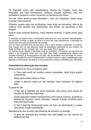 Os Espíritos puros são trabalhadores divinos da Criação, livres das
limitações que hoje conhecemos. Habitam mundos sublimes, mas sua
verdadeira morada é o amor universal e a harmonia com Deus.
Um dia, todos teremos essa liberdade – mas, por enquanto, nosso dever
é evoluir onde estamos.
Portanto, quanto mais nos purificamos, mais livres nos tornamos, não só da
matéria, mas também dos sofrimentos, dos limites, da ignorância e dos
apegos.
Quanto mais evoluído ficarmos, mais trabalho teremos. A gente evolui para
servir.
A condição de Espírito livre é conquistada pela alma em suas variadas reencarnações,
nos diversos mundos. A idade da alma é a soma das suas experiências. A liberdade do
Espírito lhe vem pelo conhecimento da verdade.
Já é do nosso conhecimento de que Deus criou a alma simples e ignorante, no entanto,
toda criação tem na sua estrutura todas as qualidades espirituais do seu Criador, na
feição de filhos do Seu coração, sem, com isso, poder Ele se igualar.
Os Espíritos livres sentem a felicidade onde se encontram, e trabalham em benefício da
ordem e do progresso onde quer que seja. Eles estão completamente libertos das
mazelas humanas; já se esqueceram do ódio, não se lembram mais da inveja, do ciúme,
enfim, da decadência moral. Compreendem e aceitam todas as regras estabelecidas pela
natureza e vivem dentro da alegria. A sua pureza lhes mostra a verdadeira paz. (Miramez)
Comentário da descrição dos mundos:
Nível evolutivo da Terra no sistema solar
o A Terra está entre os mundos menos avançados, tanto física quanto
moralmente.
o Marte seria ainda inferior à Terra.
o Júpiter é descrito como um dos mundos mais evoluídos do sistema
solar.
O papel do Sol
o O Sol não é habitado por seres corporais, mas serve como centro de
reunião de Espíritos superiores.
o Esses Espíritos irradiam pensamentos para outros mundos, guiando-os
através de Espíritos menos elevados, usando o fluido universal como
meio de transmissão.
o O Sol é descrito fisicamente como um foco de eletricidade, e outros
sóis teriam função semelhante.
Adiantamento dos mundos não depende de tamanho ou posição
o O grau de evolução dos mundos não está ligado ao seu volume ou
distância do Sol.
74
 