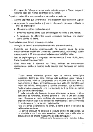 o Por exemplo, Vênus pode ser mais adiantado que a Terra, enquanto
Saturno pode ser menos adiantado que Júpiter.
Espíritos conhecidos reencarnados em mundos superiores
o Alguns Espíritos que viveram na Terra disseram estar agora em Júpiter.
o A surpresa de encontrá-los lá (mesmo não sendo pessoas notáveis na
Terra) se explica por:
 Missões humildes realizadas aqui;
 Evolução ocorrida entre suas encarnações na Terra e em Júpiter;
 A existência de diferentes níveis evolutivos também em Júpiter,
como ocorre na Terra.
Desenvolvimento e tempo em outros mundos
o A noção de tempo e envelhecimento varia entre os mundos.
o Exemplo: um Espírito desencarnado há poucos anos diz estar
encarnado há 6 meses em um mundo desconhecido, mas que já possui
o equivalente a 30 anos de desenvolvimento mental terrestre.
o Isso se explica porque o progresso nesses mundos é mais rápido, tanto
física quanto intelectualmente.
o Essa ideia não é absurda: na Terra, animais se desenvolvem
rapidamente, então o mesmo pode ocorrer com humanos em outros
orbes.
“Todas essas distantes pátrias, que os vossos telescópios
focalizam, dentro da noite imensa, não poderiam estar vazios e
abandonados. Não se compreende uma cidade edificada, rica de
monumentos e obras, sem habitantes e sem vida. Os planetas, que
rolam no infinito, constituem a família universal, por excelência.
Cada um deles comporta uma humanidade, irmã de todas as outras
que vibram na imensidade.
É toda vaidade do homem terreno afirmar-se a única criatura
pensante do Universo, mesmo porque a Terra é um dos planos
mais obscuros e mais repletos de amargura para quantos já
experimentaram algo das felicidades imorredouras, que a evolução
do sentimento e do raciocínio pode facultar.
Para as almas acendradas no amor, a Terra é bem o recanto do
exílio e das sombras.
(...) deveis arquivar no coração o tesouro divino da esperança. Se
na atualidade as dores vos assediam, sabeis que a vida não se
circunscreve no âmbito mesquinho do orbe terráqueo.”
(O Planeta Marte - Cartas de uma morta – Maria João de Deus)
75
 