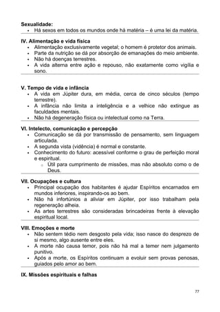 Sexualidade:
 Há sexos em todos os mundos onde há matéria – é uma lei da matéria.
IV. Alimentação e vida física
 Alimentação exclusivamente vegetal; o homem é protetor dos animais.
 Parte da nutrição se dá por absorção de emanações do meio ambiente.
 Não há doenças terrestres.
 A vida alterna entre ação e repouso, não exatamente como vigília e
sono.
V. Tempo de vida e infância
 A vida em Júpiter dura, em média, cerca de cinco séculos (tempo
terrestre).
 A infância não limita a inteligência e a velhice não extingue as
faculdades mentais.
 Não há degeneração física ou intelectual como na Terra.
VI. Intelecto, comunicação e percepção
 Comunicação se dá por transmissão de pensamento, sem linguagem
articulada.
 A segunda vista (vidência) é normal e constante.
 Conhecimento do futuro: acessível conforme o grau de perfeição moral
e espiritual.
o Útil para cumprimento de missões, mas não absoluto como o de
Deus.
VII. Ocupações e cultura
 Principal ocupação dos habitantes é ajudar Espíritos encarnados em
mundos inferiores, inspirando-os ao bem.
 Não há infortúnios a aliviar em Júpiter, por isso trabalham pela
regeneração alheia.
 As artes terrestres são consideradas brincadeiras frente à elevação
espiritual local.
VIII. Emoções e morte
 Não sentem tédio nem desgosto pela vida; isso nasce do desprezo de
si mesmo, algo ausente entre eles.
 A morte não causa temor, pois não há mal a temer nem julgamento
punitivo.
 Após a morte, os Espíritos continuam a evoluir sem provas penosas,
guiados pelo amor ao bem.
IX. Missões espirituais e falhas
77
 