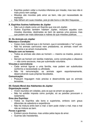  Espíritos podem voltar a mundos inferiores por missão, mas isso não é
mais prova nem castigo.
 Missões são movidas pelo amor ao bem, não por necessidade de
expiação.
 Não falham em suas missões, pois já são bons e não têm fraquezas.
X. Espíritos ilustres habitantes de Júpiter
 São Luís é citado como um Espírito que vive em Júpiter.
 Outros Espíritos também habitam Júpiter, inclusive aqueles com
missões discretas, destinadas ao bem de apenas uma pessoa, mas
que podem ser mais dolorosas e nobres do que missões públicas.
XI. Os Animais em Júpiter
Natureza e Condição:
 Corpo mais material que o do homem, que é considerado o “rei” e guia.
 Não há animais carnívoros nem predadores; os animais vivem em
harmonia e se amam mutuamente.
Relação com os homens:
 Todos os animais são úteis ao homem — mesmo os insetos, peixes e
aves.
 Servem ao homem em tarefas materiais, como construções e afazeres
— não como escravos, mas por submissão voluntária.
Vínculos e convivência:
 Cada animal liga-se a uma família, mas podem ser substituídos
conforme a necessidade ou afinidade.
 Não há remuneração; os animais agem espontaneamente,
desenvolvendo suas próprias faculdades.
Comunicação:
 Possuem linguagem mais precisa e desenvolvida que os animais
terrestres.
XII. Estado Moral dos Habitantes de Júpiter
Organização social:
 Vivem reunidos em cidades, pois os que se amam se agrupam.
 Não há solidão imposta como punição; só as paixões provocam o
isolamento.
Grau dos Espíritos:
 Todos os Espíritos são bons e superiores, embora com graus
diferentes de sabedoria e experiência.
 Não há mistura entre bem e mal: o bem pode visitar o mal, mas o mal
não se mistura ao bem.
Povos e guerras:
 Existem povos diversos, mas unidos pelos laços do amor.
 Guerras são inexistentes.
78
 