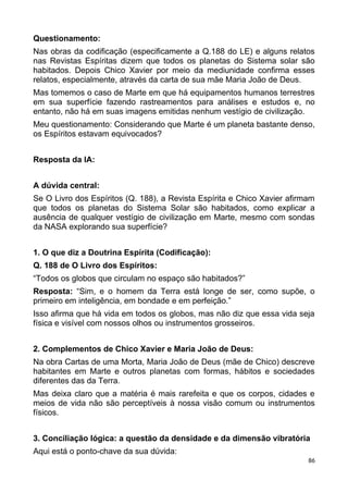 Questionamento:
Nas obras da codificação (especificamente a Q.188 do LE) e alguns relatos
nas Revistas Espíritas dizem que todos os planetas do Sistema solar são
habitados. Depois Chico Xavier por meio da mediunidade confirma esses
relatos, especialmente, através da carta de sua mãe Maria João de Deus.
Mas tomemos o caso de Marte em que há equipamentos humanos terrestres
em sua superfície fazendo rastreamentos para análises e estudos e, no
entanto, não há em suas imagens emitidas nenhum vestígio de civilização.
Meu questionamento: Considerando que Marte é um planeta bastante denso,
os Espíritos estavam equivocados?
Resposta da IA:
A dúvida central:
Se O Livro dos Espíritos (Q. 188), a Revista Espírita e Chico Xavier afirmam
que todos os planetas do Sistema Solar são habitados, como explicar a
ausência de qualquer vestígio de civilização em Marte, mesmo com sondas
da NASA explorando sua superfície?
1. O que diz a Doutrina Espírita (Codificação):
Q. 188 de O Livro dos Espíritos:
“Todos os globos que circulam no espaço são habitados?”
Resposta: “Sim, e o homem da Terra está longe de ser, como supõe, o
primeiro em inteligência, em bondade e em perfeição.”
Isso afirma que há vida em todos os globos, mas não diz que essa vida seja
física e visível com nossos olhos ou instrumentos grosseiros.
2. Complementos de Chico Xavier e Maria João de Deus:
Na obra Cartas de uma Morta, Maria João de Deus (mãe de Chico) descreve
habitantes em Marte e outros planetas com formas, hábitos e sociedades
diferentes das da Terra.
Mas deixa claro que a matéria é mais rarefeita e que os corpos, cidades e
meios de vida não são perceptíveis à nossa visão comum ou instrumentos
físicos.
3. Conciliação lógica: a questão da densidade e da dimensão vibratória
Aqui está o ponto-chave da sua dúvida:
86
 