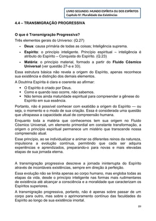 4.4 – TRANSMIGRAÇÃO PROGRESSIVA
O que é Transmigração Progressiva?
Três elementos gerais do Universo: (Q.27)
 Deus: causa primária de todas as coisas; Inteligência suprema.
 Espírito: o princípio inteligente. Princípio espiritual – inteligência é
atributo do Espírito – Conquista do Espírito. (Q.23)
 Matéria: o princípio material, formado a partir do Fluido Cósmico
Universal (ver questão 27-a e 33).
Essa estrutura básica não revela a origem do Espírito, apenas reconhece
sua existência e distinção dos demais elementos.
A Doutrina Espírita é clara e coerente ao afirmar:
 O Espírito é criado por Deus.
 Como e quando isso ocorre, não sabemos.
 Não temos ainda maturidade espiritual para compreender a gênese do
Espírito em sua essência.
Portanto, não é possível conhecer com exatidão a origem do Espírito — ou
seja, o momento e o modo de sua criação. Essa é considerada uma questão
que ultrapassa a capacidade atual de compreensão humana.
Enquanto toda a matéria que conhecemos tem sua origem no Fluido
Cósmico Universal, um elemento primordial em constante transformação, a
origem o princípio espiritual permanece um mistério que transcende nossa
compreensão atual.
Esse princípio, ao se individualizar e animar os diferentes reinos da natureza,
impulsiona a evolução contínua, permitindo que cada ser adquira
experiências e aprendizados, preparando-o para novas e mais elevadas
etapas de sua jornada eterna.
A transmigração progressiva descreve a jornada ininterrupta do Espírito
através de incontáveis existências, sempre em direção à perfeição.
Essa evolução não se limita apenas ao corpo humano, mas engloba todas as
etapas da vida, desde o princípio inteligente nas formas mais rudimentares
de existência até alcançar a consciência e a moralidade que caracterizam os
Espíritos superiores.
A transmigração progressiva, portanto, não é apenas sobre passar de um
corpo para outro, mas sobre o aprimoramento contínuo das faculdades do
Espírito ao longo de sua existência imortal.
89
LIVRO SEGUNDO: MUNDO ESPÍRITA OU DOS ESPÍRITOS
Capítulo IV: Pluralidade das Existências
 