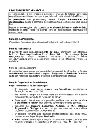 PROCESSO REENCARNATÓRIO
A reencarnação é um processo complexo, envolvendo fatores genéticos,
energéticos e espirituais, sempre supervisionado pela Misericórdia Divina.
O perispírito (ou psicossoma) exerce função fundamental na
reencarnação, sendo o elemento de ligação entre o espírito e o novo corpo
físico.
Desde a concepção, ele comanda o desenvolvimento embrionário,
moldando o corpo físico de acordo com as necessidades espirituais do
reencarnante.
Funções do Perispírito
(Perispírito – Extensão da alma, eterno espelho da mente, matriz do corpo físico)
Função Instrumental
O perispírito atua como instrumento da alma, permitindo sua interação
tanto no plano espiritual quanto no plano físico. Ele é uma projeção
energética da própria essência espiritual, funcionando como
um intermediário entre a consciência imortal e os diferentes níveis da
realidade.
Função Individualizadora
O perispírito, como corpo semimaterial e imperecível da alma, tem a função
de individualizar e identificar o espírito. Ele garante a identidade única de
cada ser, refletindo sua história evolutiva e características próprias.
Função Organizadora / modeladora
Papel fundamental na reencarnação
 O perispírito atua como modelo morfogenético, orientando a
formação do novo corpo físico.
 Ele molda o corpo de acordo com as características do Espírito
reencarnante, servindo de “projeção da alma”.
 O perispírito não só atua na expressão genética, mas também modula
a organização celular, indo além do controle puramente genético.
 Proposto por Hernâni Guimarães Andrade, o MOB (Modelo
Organizador Biológico) é um campo que atua sobre a matéria
orgânica, organizando-a biologicamente.
 O conceito remonta aos "campos morfogenéticos" dos anos 1920,
retomado depois por Rupert Sheldrake.
 Allan Kardec afirma que o Espírito modela seu corpo conforme seu
nível de evolução e necessidades. (A Gênese – Cap. 11 – pág. 138)
9
 