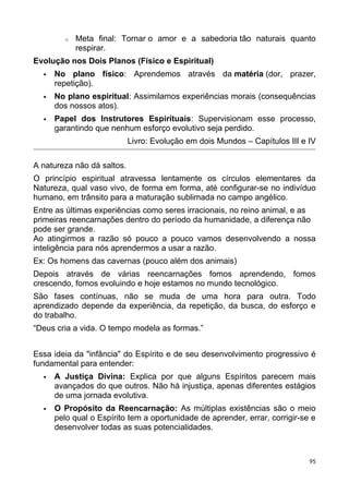 o Meta final: Tornar o amor e a sabedoria tão naturais quanto
respirar.
Evolução nos Dois Planos (Físico e Espiritual)
 No plano físico: Aprendemos através da matéria (dor, prazer,
repetição).
 No plano espiritual: Assimilamos experiências morais (consequências
dos nossos atos).
 Papel dos Instrutores Espirituais: Supervisionam esse processo,
garantindo que nenhum esforço evolutivo seja perdido.
Livro: Evolução em dois Mundos – Capítulos III e IV
A natureza não dá saltos.
O princípio espiritual atravessa lentamente os círculos elementares da
Natureza, qual vaso vivo, de forma em forma, até configurar-se no indivíduo
humano, em trânsito para a maturação sublimada no campo angélico.
Entre as últimas experiências como seres irracionais, no reino animal, e as
primeiras reencarnações dentro do período da humanidade, a diferença não
pode ser grande.
Ao atingirmos a razão só pouco a pouco vamos desenvolvendo a nossa
inteligência para nós aprendermos a usar a razão.
Ex: Os homens das cavernas (pouco além dos animais)
Depois através de várias reencarnações fomos aprendendo, fomos
crescendo, fomos evoluindo e hoje estamos no mundo tecnológico.
São fases contínuas, não se muda de uma hora para outra. Todo
aprendizado depende da experiência, da repetição, da busca, do esforço e
do trabalho.
“Deus cria a vida. O tempo modela as formas.”
Essa ideia da "infância" do Espírito e de seu desenvolvimento progressivo é
fundamental para entender:
 A Justiça Divina: Explica por que alguns Espíritos parecem mais
avançados do que outros. Não há injustiça, apenas diferentes estágios
de uma jornada evolutiva.
 O Propósito da Reencarnação: As múltiplas existências são o meio
pelo qual o Espírito tem a oportunidade de aprender, errar, corrigir-se e
desenvolver todas as suas potencialidades.
95
 