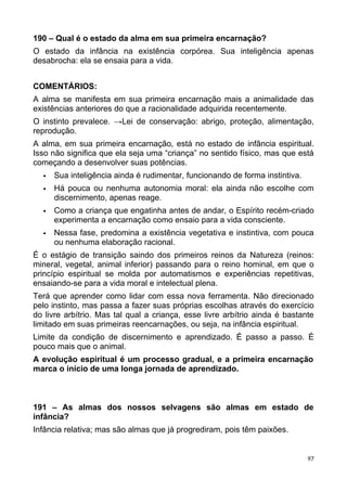 190 – Qual é o estado da alma em sua primeira encarnação?
O estado da infância na existência corpórea. Sua inteligência apenas
desabrocha: ela se ensaia para a vida.
COMENTÁRIOS:
A alma se manifesta em sua primeira encarnação mais a animalidade das
existências anteriores do que a racionalidade adquirida recentemente.
O instinto prevalece. →Lei de conservação: abrigo, proteção, alimentação,
reprodução.
A alma, em sua primeira encarnação, está no estado de infância espiritual.
Isso não significa que ela seja uma “criança” no sentido físico, mas que está
começando a desenvolver suas potências.
 Sua inteligência ainda é rudimentar, funcionando de forma instintiva.
 Há pouca ou nenhuma autonomia moral: ela ainda não escolhe com
discernimento, apenas reage.
 Como a criança que engatinha antes de andar, o Espírito recém-criado
experimenta a encarnação como ensaio para a vida consciente.
 Nessa fase, predomina a existência vegetativa e instintiva, com pouca
ou nenhuma elaboração racional.
É o estágio de transição saindo dos primeiros reinos da Natureza (reinos:
mineral, vegetal, animal inferior) passando para o reino hominal, em que o
princípio espiritual se molda por automatismos e experiências repetitivas,
ensaiando-se para a vida moral e intelectual plena.
Terá que aprender como lidar com essa nova ferramenta. Não direcionado
pelo instinto, mas passa a fazer suas próprias escolhas através do exercício
do livre arbítrio. Mas tal qual a criança, esse livre arbítrio ainda é bastante
limitado em suas primeiras reencarnações, ou seja, na infância espiritual.
Limite da condição de discernimento e aprendizado. É passo a passo. É
pouco mais que o animal.
A evolução espiritual é um processo gradual, e a primeira encarnação
marca o início de uma longa jornada de aprendizado.
191 – As almas dos nossos selvagens são almas em estado de
infância?
Infância relativa; mas são almas que já progrediram, pois têm paixões.
97
 