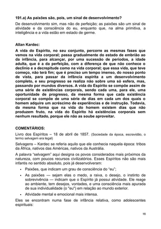 191.a) As paixões são, pois, um sinal de desenvolvimento?
De desenvolvimento sim, mas não de perfeição; as paixões são um sinal de
atividade e da consciência do eu, enquanto que, na alma primitiva, a
inteligência e a vida estão em estado de germe.
Allan Kardec:
A vida do Espírito, no seu conjunto, percorre as mesmas fases que
vemos na vida corporal; passa gradualmente do estado de embrião ao
da infância, para alcançar, por uma sucessão de períodos, a idade
adulta, que é a da perfeição, com a diferença de que não conhece o
declínio e a decrepitude como na vida corporal; que essa vida, que teve
começo, não terá fim; que é preciso um tempo imenso, do nosso ponto
de vista, para passar da infância espírita a um desenvolvimento
completo, e seu progresso se realiza não sobre uma só esfera, mas,
passando por mundos diversos. A vida do Espírito se compõe assim de
uma série de existências corporais, sendo cada uma, para ele, uma
oportunidade de progresso, da mesma forma que cada existência
corporal se compõe de uma série de dias em cada um dos quais o
homem adquire um acréscimo de experiências e de instrução. Todavia,
da mesma forma que na vida do homem existem dias que não
produzem fruto, na vida do Espírito há existências corporais sem
nenhum resultado, porque ele não as soube aproveitar.
COMENTÁRIOS:
Livro dos Espíritos – 18 de abril de 1857. (Sociedade da época, escravidão, o
termo selvagem era legal)
Selvagens – Kardec se referia aquilo que ele conhecia naquela época: tribos
da África, nativos das Américas, nativos da Austrália.
A palavra “selvagem” aqui designa os povos considerados mais próximos da
natureza, com poucos recursos civilizatórios. Esses Espíritos não são mais
infantis no sentido absoluto, pois já desenvolveram:
 Paixões, que indicam um grau de consciência do “eu”;
 As paixões — sejam elas o medo, a raiva, o desejo, o instinto de
sobrevivência — indicam que o Espírito já possui atividade. Ele reage
ao ambiente, tem desejos, vontades, e uma consciência mais apurada
de sua individualidade (o "eu") em relação ao mundo exterior.
 Atividade mental e emocional mais intensa.
Eles se encontram numa fase de infância relativa, como adolescentes
espirituais:
98
 