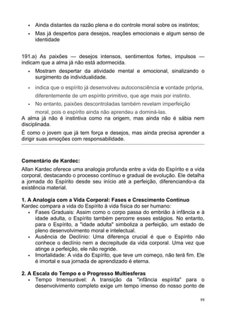  Ainda distantes da razão plena e do controle moral sobre os instintos;
 Mas já despertos para desejos, reações emocionais e algum senso de
identidade
191.a) As paixões — desejos intensos, sentimentos fortes, impulsos —
indicam que a alma já não está adormecida.
 Mostram despertar da atividade mental e emocional, sinalizando o
surgimento da individualidade.
 indica que o espírito já desenvolveu autoconsciência e vontade própria,
diferentemente de um espírito primitivo, que age mais por instinto.
 No entanto, paixões descontroladas também revelam imperfeição
moral, pois o espírito ainda não aprendeu a dominá-las.
A alma já não é instintiva como na origem, mas ainda não é sábia nem
disciplinada.
É como o jovem que já tem força e desejos, mas ainda precisa aprender a
dirigir suas emoções com responsabilidade.
Comentário de Kardec:
Allan Kardec oferece uma analogia profunda entre a vida do Espírito e a vida
corporal, destacando o processo contínuo e gradual de evolução. Ele detalha
a jornada do Espírito desde seu início até a perfeição, diferenciando-a da
existência material.
1. A Analogia com a Vida Corporal: Fases e Crescimento Contínuo
Kardec compara a vida do Espírito à vida física do ser humano:
 Fases Graduais: Assim como o corpo passa do embrião à infância e à
idade adulta, o Espírito também percorre esses estágios. No entanto,
para o Espírito, a "idade adulta" simboliza a perfeição, um estado de
pleno desenvolvimento moral e intelectual.
 Ausência de Declínio: Uma diferença crucial é que o Espírito não
conhece o declínio nem a decrepitude da vida corporal. Uma vez que
atinge a perfeição, ele não regride.
 Imortalidade: A vida do Espírito, que teve um começo, não terá fim. Ele
é imortal e sua jornada de aprendizado é eterna.
2. A Escala do Tempo e o Progresso Multiesferas
 Tempo Imensurável: A transição da "infância espírita" para o
desenvolvimento completo exige um tempo imenso do nosso ponto de
99
 