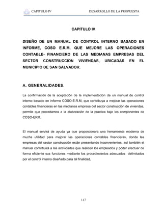 CAPITULO IV DESARROLLO DE LA PROPUESTA
117
CAPITULO IV
DISEÑO DE UN MANUAL DE CONTROL INTERNO BASADO EN
INFORME, COSO E.R.M, QUE MEJORE LAS OPERACIONES
CONTABLE- FINANCIERO DE LAS MEDIANAS EMPRESAS DEL
SECTOR CONSTRUCCION VIVIENDAS, UBICADAS EN EL
MUNICIPIO DE SAN SALVADOR.
A. GENERALIDADES.
La confirmación de la aceptación de la implementación de un manual de control
interno basado en informe COSO-E.R.M, que contribuya a mejorar las operaciones
contables financieras en las medianas empresa del sector construcción de viviendas,
permite que procedamos a la elaboración de la practica bajo los componentes de
COSO-ERM.
El manual servirá de ayuda ya que proporcionara una herramienta moderna de
mucha utilidad para mejorar las operaciones contables financieras, donde las
empresas del sector construcción están presentando inconvenientes, así también el
manual contribuirá a las actividades que realicen los empleados y poder efectuar de
forma eficiente sus funciones mediante los procedimientos adecuados delimitados
por el control interno diseñado para tal finalidad,
 