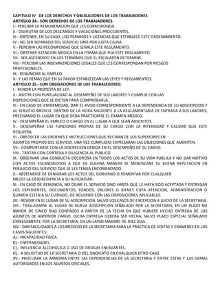 CAPITULO IV DE LOS DERECHOS Y OBLIGACIONES DE LOS TRABAJADORES
ARTICULO 24.- SON DERECHOS DE LOS TRABAJADORES:
I.- PERCIBIR LA REMUNERACION QUE LES CORRESPONDA.
II.- DISFRUTAR DE LOS DESCANSOS Y VACACIONES PROCEDENTES.
III.- OBTENER, EN SU CASO, LOS PERMISOS Y LICENCIAS QUE ESTABLECE ESTE ORDENAMIENTO.
IV.- NO SER SEPARADO DEL SERVICIO SINO POR JUSTA CAUSA.
V.- PERCIBIR LAS RECOMPENSAS QUE SEÑALA ESTE REGLAMENTO.
VI.- OBTENER ATENCION MEDICA EN LA FORMA QUE FIJA ESTE REGLAMENTO.
VII.- SER ASCENDIDO EN LOS TERMINOS QUE EL ESCALAFON DETERMINE.
VIII.- PERCIBIR LAS INDEMNIZACIONES LEGALES QUE LES CORRESPONDAN POR RIESGOS
PROFESIONALES.
IX.- RENUNCIAR AL EMPLEO.
X.- Y LAS DEMAS QUE EN SU FAVOR ESTABLEZCAN LAS LEYES Y REGLAMENTOS.
ARTICULO 25.- SON OBLIGACIONES DE LOS TRABAJADORES:
I.- RENDIR LA PROTESTA DE LEY.
II.- ASISTIR CON PUNTUALIDAD AL DESEMPEÑO DE SUS LABORES Y CUMPLIR CON LAS
DISPOSICIONES QUE SE DICTEN PARA COMPROBARLA.
III.- EN CASO DE ENFERMEDAD, DAR EL AVISO CORRESPONDIENTE A LA DEPENDENCIA DE SU ADSCRIPCION Y
AL SERVICIO MEDICO, DENTRO DE LA HORA SIGUIENTE A LA REGLAMENTARIA DE ENTRADA A SUS LABORES,
PRECISANDO EL LUGAR EN QUE DEBA PRACTICARSE EL EXAMEN MEDICO.
IV.- DESEMPEÑAR EL EMPLEO O CARGO EN EL LUGAR A QUE SEAN ADSCRITOS.
V.- DESEMPEÑAR LAS FUNCIONES PROPIAS DE SU CARGO CON LA INTENSIDAD Y CALIDAD QUE ESTE
REQUIERA.
VI.- OBEDECER LAS ORDENES E INSTRUCCIONES QUE RECIBAN DE SUS SUPERIORES EN
ASUNTOS PROPIOS DEL SERVICIO. UNA VEZ CUMPLIDAS EXPRESARAN LAS OBJECIONES QUE AMERITEN.
VII.- COMPORTARSE CON LA DISCRECION DEBIDA EN EL DESEMPEÑO DE SU CARGO.
VIII.- TRATAR CON CORTESIA Y DILIGENCIA AL PUBLICO.
IX.- OBSERVAR UNA CONDUCTA DECOROSA EN TODOS LOS ACTOS DE SU VIDA PUBLICA Y NO DAR MOTIVO
CON ACTOS ESCANDALOSOS A QUE DE ALGUNA MANERA SE MENOSCABE SU BUENA REPUTACION EN
PERJUICIO DEL SERVICIO QUE SE LES TENGA ENCOMENDADO.
X.- ABSTENERSE DE DENIGRAR LOS ACTOS DEL GOBIERNO O FOMENTAR POR CUALQUIER
MEDIO LA DESOBEDIENCIA A SU AUTORIDAD.
XI.- EN CASO DE RENUNCIA, NO DEJAR EL SERVICIO SINO HASTA QUE LE HAYA SIDO ACEPTADA Y ENTREGAR
LOS EXPEDIENTES, DOCUMENTOS, FONDOS, VALORES O BIENES CUYA ATENCION, ADMINISTRACION O
GUARDA ESTEN A SU CUIDADO, DE ACUERDO CON LAS DISPOSICIONES APLICABLES.
XII.- RESIDIR EN EL LUGAR DE SU ADSCRIPCION, SALVO LOS CASOS DE EXCEPCION A JUICIO DE LA SECRETARIA.
XIII.- TRASLADARSE AL LUGAR DE NUEVA ADSCRIPCION SEÑALADO POR LA SECRETARIA, EN UN PLAZO NO
MAYOR DE CINCO DIAS CONTADOS A PARTIR DE LA FECHA EN QUE HUBIERE HECHO ENTREGA DE LOS
ASUNTOS DE ANTERIOR CARGO. DICHA ENTREGA DEBERA SER HECHA, SALVO PLAZO ESPECIAL SEÑALADO
EXPRESAMENTE POR LA SECRETARIA, EN UN LAPSO MAXIMO DE DIEZ DIAS.
XIV.- DAR FACILIDADES A LOS MEDICOS DE LA SECRETARIA PARA LA PRACTICA DE VISITAS Y EXAMENES EN LOS
CASOS SIGUIENTES:
A).- INCAPACIDAD FISICA.
B).- ENFERMEDADES.
C).- INFLUENCIA ALCOHOLICA O USO DE DROGAS ENERVANTES.
D).- A SOLICITUD DE LA SECRETARIA O DEL SINDICATO EN CUALQUIER OTRO CASO.
XV.- PROCURAR LA ARMONIA ENTRE LAS DEPENDENCIAS DE LA SECRETARIA Y ENTRE ESTAS Y LAS DEMAS
AUTORIDADES EN LOS ASUNTOS OFICIALES.
 