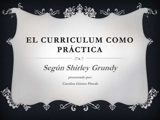 EL CURRICULUM COMO
PRÁCTICA
Según Shirley Grundy
presentado por:
Carolina Gómez Pineda
 
