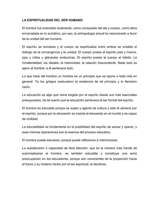LA ESPIRITUALIDAD DEL SER HUMANO
El hombre fue entendido dualmente, como compuesto del ala y cuerpo, como alma
encarcelada en lo somático; por eso, la antropología actual ha reaccionado a favor
de la unidad del ser humano.
El espíritu se somatiza y el cuerpo se espiritualiza entre ambos se entabla el
dialogo de la convergencia y la unidad. El cuerpo presta al espíritu pies y manos,
ojos y oídos y glándulas endocrinas. El espíritu presta al cuerpo el hábito. La
inmaterialidad, los ideales, la interioridad, la relación trascendente. Nada esto es
ajeno al hombre: a él pertenece todo.
Lo que hace del hombre un hombre es un principio que se opone a toda vida en
general. Ya los griegos sostuvieron la existencia de tal principio y lo llamaron
razón.
La educación es algo que viene exigido por el espíritu desde sus más esenciales
presupuestos, de tal suerte que la educación pertenece al ser formal del espíritu.
El hombre es educable porque es sujeto y agente de cultura y esto le adviene por
el espíritu, porque por la educación se inserta el educando en el mundo y es capaz
de civilidad.
La educabilidad se fundamenta en la posibilidad del espíritu de actuar y operar, y
esas mismas operaciones son la esencia del proceso educativo.
El hombre puede educarse, porque puede reflexionar e interiorizarse.
La autodecisión o capacidad de libre elección, que es la manera más honda de
autorrealizarse el hombre, es también educable y constituye una seria
preocupación en los educadores, porque son conscientes de la proyección hacia
el futuro y su misterio hecho por el ser espiritual, al decidirse.
 