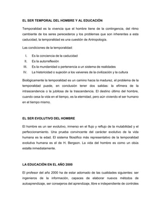 EL SER TEMPORAL DEL HOMBRE Y AL EDUCACIÓN
Temporalidad es la vivencia que el hombre tiene de la contingencia, del ritmo
cambiante de los seres perecederos y los problemas que son inherentes a esta
caducidad, la temporalidad es una cuestión de Antropología.
Las condiciones de la temporalidad:
I. Es la conciencia de la caducidad
II. Es la autorreflexión
III. Es la mundanidad o pertenencia a un sistema de realidades
IV. La historicidad o sujeción a los vaivenes de la civilización y la cultura
Biológicamente la temporalidad es un camino hacia la madurez, el problema de la
temporalidad puede, en conclusión tener dos salidas: la efímera de la
intrascendencia o la jubilosa de la trascendencia. El destino último del hombre,
cuando cesa la vida en el tiempo, es la eternidad, pero aún viviendo el ser humano
en el tiempo mismo.
EL SER EVOLUTIVO DEL HOMBRE
El hombre es un ser evolutivo, inmerso en el flujo y reflujo de la mutabilidad y el
perfeccionamiento. Una prueba convincente del carácter evolutivo de la vida
humana es la edad. El sistema filosófico más representativo de la temporalidad
evolutiva humana es el de H. Bergson. La vida del hombre es como un obús
estalla inmediatamente.
LA EDUCACIÓN EN EL AÑO 2000
El profesor del año 2000 ha de estar adornado de las cualidades siguientes: ser
ingenieros de la información, capaces de elaborar nuevos métodos de
autoaprendizaje, ser consejeros del aprendizaje, libre e independiente de controles
 