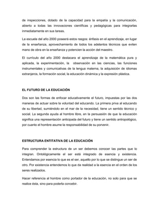 de inspecciones, dotado de la capacidad para la empatía y la comunicación,
abierto a todas las innovaciones científicas y pedagógicas para integrarlas
inmediatamente en sus tareas.
La escuela del año 2000 poseerá estos rasgos: énfasis en el aprendizaje, en lugar
de la enseñanza, aprovechamiento de todos los adelantos técnicos que eviten
mano de obra en la enseñanza y potencien la acción del maestro.
El currículo del año 2000 destacara el aprendizaje de la matemática pura y
aplicada, la experimentación, la observación en las ciencias, las funciones
instrumentales y comunicativas de la lengua materna, la adquisición de idiomas
extranjeros, la formación social, la educación dinámica y la expresión plástica.
EL FUTURO DE LA EDUCACIÓN
Dos son las formas de enfocar educativamente el futuro, impuestas por las dos
maneras de actuar sobre la voluntad del educando. La primera priva al educando
de su libertad, sumiéndolo en el mar de la necesidad, tiene un sentido técnico y
social. La segunda ayuda al hombre libre, en la persuasión de que la educación
significa una representación anticipada del futuro y tiene un sentido antropológico,
por cuanto el hombre asume la responsabilidad de su porvenir.
ESTRUCTURA ENTITATIVA DE LA EDUCACIÓN
Para comprender la estructura de un ser debemos conocer las partes que lo
integran. Ontológicamente el ser está integrado de esencia y existencia.
Entendamos por esencia lo que es el ser, aquello por lo que se distingue un ser de
otro. Por existencia entendemos lo que da realidad a la esencia en el orden de los
seres realizados.
Hacer referencia al hombre como portador de la educación, no solo para que se
realice ésta, sino para poderla concebir.
 