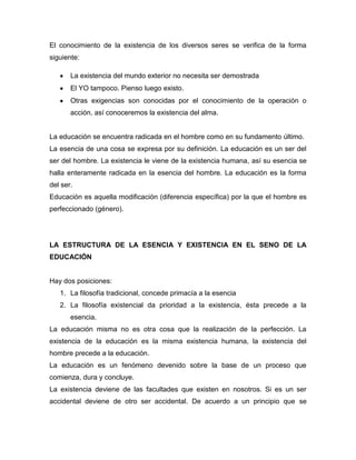 El conocimiento de la existencia de los diversos seres se verifica de la forma
siguiente:
La existencia del mundo exterior no necesita ser demostrada
El YO tampoco. Pienso luego existo.
Otras exigencias son conocidas por el conocimiento de la operación o
acción, así conoceremos la existencia del alma.
La educación se encuentra radicada en el hombre como en su fundamento último.
La esencia de una cosa se expresa por su definición. La educación es un ser del
ser del hombre. La existencia le viene de la existencia humana, así su esencia se
halla enteramente radicada en la esencia del hombre. La educación es la forma
del ser.
Educación es aquella modificación (diferencia específica) por la que el hombre es
perfeccionado (género).
LA ESTRUCTURA DE LA ESENCIA Y EXISTENCIA EN EL SENO DE LA
EDUCACIÓN
Hay dos posiciones:
1. La filosofía tradicional, concede primacía a la esencia
2. La filosofía existencial da prioridad a la existencia, ésta precede a la
esencia.
La educación misma no es otra cosa que la realización de la perfección. La
existencia de la educación es la misma existencia humana, la existencia del
hombre precede a la educación.
La educación es un fenómeno devenido sobre la base de un proceso que
comienza, dura y concluye.
La existencia deviene de las facultades que existen en nosotros. Si es un ser
accidental deviene de otro ser accidental. De acuerdo a un principio que se
 