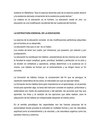 sostiene en Metafísica “Que la esencia devenida solo de la esencia puede devenir
y la existencia derivada únicamente de la existencia puede derivar.”
La materia en la educación es el hombre. La educación existe en otro. La
educación es una modificación accidental del ser sustancial del hombre.
LA ESTRUCTURA ESENCIAL DE LA EDUCACION
La esencia de la educación consiste en las modificaciones perfectivas adquiridas
por el hombre en su desarrollo.
La educación más que un ser es un haber.
Los modos de tener son cuatro: por inherencia, por posesión, por relación y por
yuxtaposición.
La educación la constituyen los hábitos, características de los mismos son el darle
la facultad la mayor amplitud, gusto, prontitud, facilidad y perfección en la obra y
se dividen en entitativos y operativos, ambos determinan a la sustancia en sí
misma. Los hábitos se forman por el entrenamiento y se dirigen hacia un fin
concreto.
La formación de hábitos incluye: la comprensión del fin que se persigue, la
repetición sistemática de los actos, la intensidad con que se ejecutan éstos.
La formación de los hábitos tiene gran importancia en el aprendizaje, en el periodo
inicial para aprender algo, la tarea del instructor consiste en explicar, profundizar y
sistematizar por medio de explicaciones y del ejemplo, las acciones que hay que
aprender, los fines y el carácter de los ejercicios que debe realizar, para la
adquisición de los hábitos es indispensable despertar el interés activo.
En el sentido psicológico las capacidades son las fuerzas psíquicas de la
personalidad donde procede la actividad en múltiples formas y son de naturaleza
espiritual como el entendimiento y la voluntad, y de naturaleza orgánica como los
sentidos internos y externos.
 