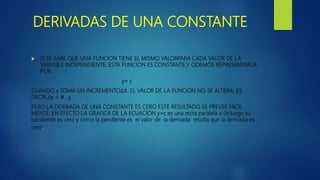 DERIVADAS DE UNA CONSTANTE
 SI SE SABE QUE UNA FUNCION TIENE EL MISMO VALORPARA CADA VALOR DE LA
VARIABLE INDEPENDIENTE, ESTA FUNCION ES CONSTANTE,Y ODEMOS REPRESENTARLA
POR
y= c
CUANDO x TOMA UN INCREMENTO∆X, EL VALOR DE LA FUNCION NO SE ALTERA; ES
DECIR,∆𝐲 = 𝟎 , y.
PERO LA DERIBADA DE UNA CONSTANTE ES CERO ESTE RESULTADO SE PREVEE FACIL
MENTE, EN EFECTO LA GRAFICA DE LA ECUACION y=c es una recta paralela a 0x;luego su
pendiente es cero y como la pendiente es el valor de la derivada resulta que la derivada es
cero.
 