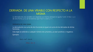 DERIVADA DE UNA VRIABLE CON RESPECTO A LA
MISMA
La derivada de una variable con respecto a sí misma siempre es igual a “uno”; Si f(x) = x, o
de otra forma; y=x; así tendremos que f’(x)=1 o bien y’=1.
DERIVADA DE UNA SUMA
La derivada de una suma de dos funciones es igual a la suma de las derivadas de dichas
funciones.
Esta regla se extiende a cualquier número de sumandos, ya sean positivos o negativos.
Ejemplos
 