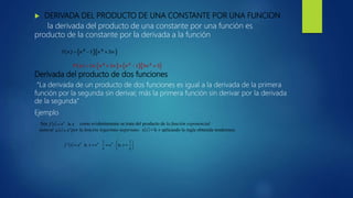  DERIVADA DEL PRODUCTO DE UNA CONSTANTE POR UNA FUNCION
la derivada del producto de una constante por una función es
producto de la constante por la derivada a la función
Derivada del producto de dos funciones
“La derivada de un producto de dos funciones es igual a la derivada de la primera
función por la segunda sin derivar, más la primera función sin derivar por la derivada
de la segunda”
Ejemplo
Sea . como evidentemente se trata del producto de la función exponencial
natural por la función logaritmo neperiano , aplicando la regla obtenida tendremos:
 