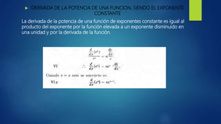  DERIVADA DE LA POTENCIA DE UNA FUNCION, SIENDO EL EXPONENTE
CONSTANTE
La derivada de la potencia de una función de exponentes constante es igual al
producto del exponente por la función elevada a un exponente disminuido en
una unidad y por la derivada de la función.
 