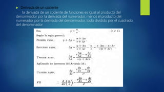  Derivada de un cociente
la derivada de un cociente de funciones es igual al producto del
denominador por la derivada del numerador, menos el producto del
numerador por la derivada del denominador, todo dividido por el cuadrado
del denominador
 