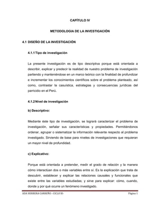 ADA HERRERA CARREÑO - CICLO XI- Página 1
CAPÍTULO IV
METODOLOGIA DE LA INVESTIGACIÓN
4.1 DISEÑO DE LA INVESTIGACIÓN
4.1.1Tipo de investigación
La presente investigación es de tipo descriptiva porque está orientada a
describir, explicar y predecir la realidad de nuestro problema de investigación
partiendo y manteniéndose en un marco teórico con la finalidad de profundizar
e incrementar los conocimientos científicos sobre el problema planteado, así
como, contrastar la casuística, estrategias y consecuencias jurídicas del
parricidio en el Perú.
4.1.2Nivel de investigación
b) Descriptivo:
Mediante éste tipo de investigación, se logrará caracterizar el problema de
investigación, señalar sus características y propiedades. Permitiéndonos
ordenar, agrupar o sistematizar la información relevante respecto al problema
investigado. Sirviendo de base para niveles de investigaciones que requieran
un mayor nivel de profundidad.
c) Explicativo:
Porque está orientada a pretender, medir el grado de relación y la manera
cómo interactúan dos o más variables entre sí. Es la explicación que trata de
descubrir, establecer y explicar las relaciones causales y funcionales que
existe entre las variables estudiadas; y sirve para explicar: cómo, cuando,
donde y por qué ocurre un fenómeno investigado.
 