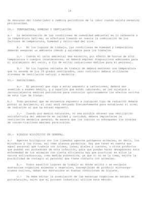 14


de descanso del traba-jador o cambios periódicos de la labor cuando exista excesiva
peligrosidad.

04.-   TEMPERATURA, HUMEDAD Y VENTILACIÓN.

a.-   La determinación de las condiciones de comodidad ambiental en lo referente a
la temperatura ópti-ma, se efectuará tomando en cuenta la combinación de los
factores de temperatura, humedad y veloci-dad del aire.

      b.-   En los lugares de trabajo, las condiciones de humedad y temperatura
deberán asegurar un ambiente cómodo y saludable para los trabajos.

      c.-   Cuando el calor ambiental sea excesivo, por efecto de hornos de alta
temperatura o cuerpos incandecentes, se deberá emplear dispositivos adecuados para
el aislamiento del calor, a fin de evitar radiaciones dañinas para el personal.

      d.-   En los lugares cerrados de trabajo de deberá mantener una temperatura
que no exceda de los 28 grados centígrados, caso contrario deberá utilizarse
sistemas de ventilación natural o mecánica.

05.-   RADIACIONES.

      a.-   El personal que vaya a estar expuesto a radiaciones, deberá ser
sometido a examen médico, y a aquellos que estén laborando, se les sujetará a
reconocimientos médicos periódicos para controlar oportunamente los efectos nocivos
de este tipo de riesgo.

b.-   Todo personal que se encuentre expuesto a cualquier tipo de radiación deberá
portar un dosímetro, el cual será revisado frecuentemente para establecer el nivel
de radiación al que ha estado expuesto.

      c.-   Cuando por medios naturales, no sea posible obtener una ventilación
satisfactoria del ambien-te en calidad y cantidad, deberá implantarse la
ventilación mecánica general, de manera que los tóxicos no sobrepasen los niveles
de concen-traciones máximas permisibles.



06.-   RIESGOS BIOLÓGICOS EN GENERAL.

a.-   Agentes biológicos son los llamados agentes patógenos animales, es decir, los
microbios y los virus, así como algunos parásitos. Hay que tener en cuenta que
aquel personal que trabaja con crines, lanas, pieles y cuernos, u otros productos
que puedan ser portadores de esta infección, para que puedan hacer desaparecer esta
enfermedad de los animales con cierta eficiencia hay que practicar en ellos la
vacuna anticarbuncosa, como medida preventiva, ya que si no se la toma, existe la
posibilidad de contagio al personal que tiene contacto con animales.

      b.-   Todos aquellos lugares de trabajo en donde exista o se manipule
sustancias orgánicas animales o vegetales, susceptibles de producir microorga-
nismos nocivos, deben ser mantenidos en buenas condiciones de higiene.

      c.-   Se debe evitar la acumulación de las materias orgánicas en estado de
putrefacción, salvo que el proceso industrial utilice este método.
 