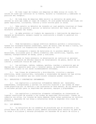 18


      g.-   En todo lugar de trabajo con máquinas se debe aislar el ruido. El
sonido se tiene que controlar en la fuente, durante la transmisión y cambiando la
posición del receptor.

      h.-   En toda área de máquinas debe existir un extractor de gases para
renovar el aire que rodea al lugar de trabajo. El aire puede hallarse mez-clado con
gases explosivos, irritantes, tóxicos y otros nocivos para la salud.

      i.-   Debe existir un detector de incendio el cual permita localizar el fuego
tan pronto como sea posible y aplicar un material extintor del fuego al área
existente alrededor del mismo.

      j.-   Se debe prohibir el trabajo de reparación o lubricación de máquinas o
equipos en movimiento, excepto cuando su construcción y diseño lo permitan sin
riesgo alguno.



      k.-   Toda herramienta y equipo eléctrico mecánico portátil o estacionario,
tendrá sus correspon-dientes conexiones, tanto de neutro como de masa a tierra, sin
eliminar o retirar los dispositivos diseñados para tal fin.

      l.-   El transporte o manejo de materiales en lo posible deberá ser
mecanizado, utilizando para el efecto elementos como carretillas, vagones, ele-
vadores, transportadores de banda, grúas y similares.

      m.-   Cuando no fuere necesario la mecanización se instruirá al personal
sobre la utilización de métodos seguros de levantamiento de pesos, dentro de los
limites y condición física de cada uno.

      n.-   Las eslingas, cables, cadenas, ganchos, cuerdas y accesorios que se
emplean en los aparatos para izar o levantar pesos, se mantendrán en perfectas
condiciones y para su uso serán cuidadosamente revisadas.

      ñ.-   Las líneas de alimentación y distribución, circuitos y equipos
eléctricos, serán construi-dos, instalados y conservados de manera tal que eviten
los riesgos y accidentes que sus condi-ciones inseguras puedan ocasionar.

02.-   EXPLOSIVOS Y SUBSTANCIAS INFLAMABLES.

      a.-   Los explosivos y sustancias inflamables deberán ser manejados,
almacenados, transportados y usa-dos con estricta sujeción a las normas de segu-
ridad prescritas por la técnica y las constantes en este manual, de tal manera que
no entrañen peligro para la seguridad del personal, equipos y propiedades.


      b.-   Los explosivos y sustancias altamente inflamables se conservarán en
lugares construidos de acuerdo a las normas de seguridad (Polvorines). Cuando se
comercie con ellos, los locales de venta deberán tener estas sustancias en recintos
seguros y separados de las áreas y estanterías donde se expendan otra clase de
productos.

03.-   LOS ANDAMIOS.

      a.-   La estructura de los andamios de plataforma que se encuentren a una
altura mayor de 1,50 m. sobre el piso, deberá calcularse para resistir el peso de
la carga a utilizarse y estarán protegidos con barandas de un metro de altura y
 