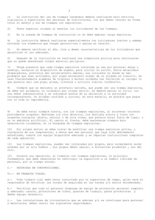 4

1)    La instrucción del uso de trampas cazabobos deberá realizarse bajo estricta
vigilancia y supervisión del personal de instructores, los que deben conocer en forma
total el manejo y uso de trampas con explosivos.

2)     Tener especial cuidado al manejar los iniciadores de las trampas.

3)     En la armada de trampas de instrucción no se debe emplear carga explosiva.

4)    La instrucción deberá realizarse especial-mente con iniciadores inertes y además
evitando los elementos que tengan percuto-res o agujas en tensión.

5)    Se deberá verificar el año, lote y demás características de los iniciadores que
garanticen el uso adecuado.

6)    Después de la instrucción se realizará una inspección prolija para cerciorarse
que no quede abandonado ningún material peligroso.

7)    Tenga presente que cada trampa explosiva instalada ya sea por personal amigo o
enemigo, envuelve un dispositivo de engaño, para iniciar su acción. Estos mecanismos
disparadores, previstos del encubrimiento máximo, son colocados en donde es más
probable que sean activados, por algún movimiento normal de un soldado en tránsito. Se
usan frecuentemente alambres de tropiezo y muchos soldados han fallecido al recoger lo
que parecía ser: una pipa, pluma, linterna o artículo similar inofensivo.

8)    Siempre que se descubra un artefacto extraño, que puede ser una trampa explosiva,
se debe ser prudente, no tocándolo por ningún motivo. Se deberá marcar el sitio, con
una señal sobresaliente y se informará acerca de su ubicación a la autoridad
correspondiente. Un soldado confiado y curioso, en esta materia, es posible que pague
con la vida su imprudencia.



9)    Se debe estar siempre alerta, con las trampas explosivas, al atravesar terrenos
previamente ocupados. Mantenga los ojos abiertos, los sentidos alerta y trate con
sospecha cualquier objeto, natural o de otra clase, que parezca estar fuera de lugar, o
en un ambiente artificial. El camino al frente, debe mantenerse siempre bajo
observación cuidadosa, en la búsqueda de trampas explosivas.

10)   Por ningún motivo se debe tratar de modificar una trampa explosiva activa, o
cualquiera de sus componentes, a menos que sea personal que haya sido debidamente
adiestrado, cuente con equipo disponible adecuado y se impartan instrucciones completas
de cada operación.

11)   Las trampas explosivas, pueden ser instaladas por grupos, pero normalmente serán
armadas por un solo hombre . Los grupos deben operar, a distancias prudentes , uno del
otro.

12)   Durante una operación, al trabajar con trampas explosivas, un principio
fundamental que debe observarse es restringir la exposición a un número limitado de
personal, por un tiempo mínimo.

C.-    SEGURIDAD EN CONSTRUCCIONES.

01.-   EN TRABAJOS VIALES.

a.-   Todo trabajo vial debe estar controlado por un supervisor de campo, quien será el
responsable de verificar las normas de seguridad en las tareas y/o sector encomendado.

b.-   Verificar que todo el personal disponga de equipo de protección personal completo
y adecuado: cascos, protectores de oídos, guantes de trabajo, gafas protectoras y
demás equipo necesario.

c.-   Las instalaciones de circunstancia que se adecuen y/o se construyan para personal
y materiales, deben reunir las siguientes seguridades:
 