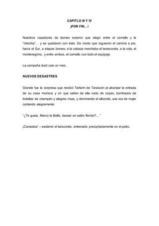 CAPITLO III Y IV 
¡POR FIN…! 
Nuestros cazadores de leones tuvieron que elegir entre el camello y la 
“chechia”… y se quedaron con ésta. De modo que siguieron el camino a pie, 
hacia el Sur, a etapas breves; a la cabeza marchaba el tarasconés, a la cola, el 
montenegrino, y entre ambos, el camello con todo el equipaje. 
La campaña duró casi un mes. 
NUEVOS DESASTRES 
Grande fue la sorpresa que recibió Tartarín de Tarascón al alcanzar la entrada 
de su casa morisca y oír que salían de ella ruido de copas, bombazos de 
botellas de champán y alegres risas, y dominando el alboroto, una voz de mujer 
cantando alegremente: 
“¿Te gusta, Marco la Bella, danzar en salón florido?... “ 
¡Canastos! – exclamó el tarsconés, entrenado precipitadamente en el patio. 
 