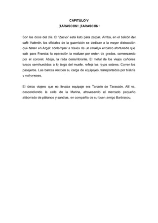 CAPITULO V 
¡TARASCON! ¡TARASCON! 
Son las doce del día. El “Zuavo” está listo para zarpar. Arriba, en el balcón del 
café Valentín, los oficiales de la guarnición se dedican a la mayor distracción 
que hallan en Argel: contemplar a través de un catalejo el barco afortunado que 
sale para Francia; la operación la realizan por orden de grados, comenzando 
por el coronel. Abajo, la rada deslumbrante. El metal de los viejos cañones 
turcos semihundidos a lo largo del muelle, refleja los rayos solares. Corren los 
pasajeros. Las barcas reciben su carga de equipajes, transportados por biskris 
y mahoneses. 
El único viajero que no llevaba equipaje era Tartarín de Tarascón. Allí va, 
descendiendo la calle de la Marina, atravesando el mercado pequeño 
atiborrado de plátanos y sandías, en compañía de su buen amigo Barbissou. 
