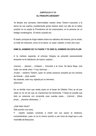 CAPITULO V Y VI 
EL PRINCIPE GROGORY 
Ya llevaba dos semanas interminables nuestro tenaz Tartarín buscando a la 
dama de sus sueños; posiblemente jamás hubiera dado con ella de no haber 
acudido en su ayuda la Providencia de los enamorados, en la persona de un 
hidalgo montenegrino. El hecho sucedió así: 
El teatro principal de Argel celebra todos los sábados del invierno, por la noche, 
un baile de máscaras, como en la ópera, no vayan ustedes a creer otra cosa. 
DIME EL NOMBRE DE TU PADRE Y TE DIRE EL NOMBRE DE ESTA FLOR. 
A la mañana siguiente, el príncipe Gregory se presentó excesivamente 
temprano en la habitación de nuesro cazador… 
¡Vamos!…. ¡Aprisa!.... ¡Vístase!..... Encontré a la mora. Se llama Baya. Una 
viuda con veinte años. Y muy hermosa…. 
¡Viuda! – exclamó Tartarín, quien no sentía excesiva simpatía por los maridos 
de Oriente – ¡Qué suerte! 
No obstante, está muy vigilada por su hermano. 
¡Demonio! 
Es un terrible moro que vende pipas en el bazar de Orleáns. Pero yo sé que 
usted no es de los que se impresionan tan fácilmente. Y hasta es posible que 
todo se solucione con comprarle unas cuantas pipas…. ¡Vamos!... ¡Dése 
prisa!.... ¡Hombre afortunado…! 
¿Qué debo hacer? 
Sólo escribir a la mora. 
Y nuestro cazador comenzó a medir con sus pasos la distancia, 
concentrándose, pues no es lo mismo escribir a una mora de Argel que a una 
modistilla de Beaucaire. 
 