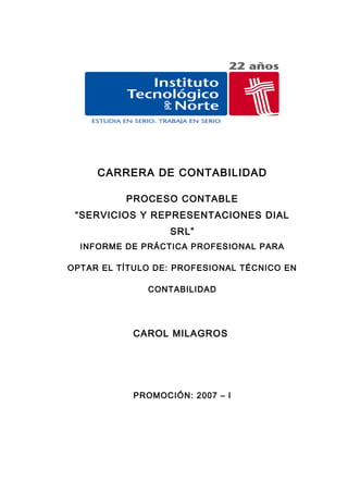 Servicios y Representaciones Dial S.R.L.




          CARRERA DE CONTABILIDAD

                    PROCESO CONTABLE
   “SERVICIOS Y REPRESENTACIONES DIAL
                                    SRL”
    INFORME DE PRÁCTICA PROFESIONAL PARA

OPTAR EL TÍTULO DE: PROFESIONAL TÉCNICO EN

                            CONTABILIDAD




                       CAROL MILAGROS




                       PROMOCIÓN: 2007 – I
 