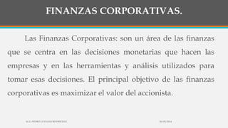 FINANZAS CORPORATIVAS.
Las Finanzas Corporativas: son un área de las finanzas
que se centra en las decisiones monetarias que hacen las
empresas y en las herramientas y análisis utilizados para
tomar esas decisiones. El principal objetivo de las finanzas
corporativas es maximizar el valor del accionista.
30/03/2014M.A. PEDRO LUVIANO RODRIGUEZ.
 