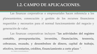 1.2. CAMPO DE APLICACIONES.
Las finanzas corporativas o empresariales hacen referencia a los
planeamientos, consecución y gestión de los recursos financieros
requeridos y necesarios para el normal funcionamiento del negocio y
generación de valor.
Las finanzas corporativas incluyen “las actividades del registro
contable, presupuestación, inversión, financiación, tesorería,
cobranzas, recaudo, y desembolsos de dinero, capital de trabajo,
efectivo, inventarios, créditos, financiamiento a corto plazo ”.
30/03/2014M.A. PEDRO LUVIANO RODRIGUEZ.
 