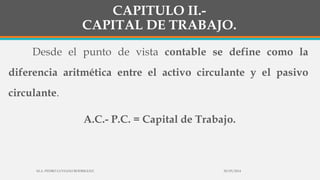 CAPITULO II.-
CAPITAL DE TRABAJO.
Desde el punto de vista contable se define como la
diferencia aritmética entre el activo circulante y el pasivo
circulante.
A.C.- P.C. = Capital de Trabajo.
30/03/2014M.A. PEDRO LUVIANO RODRIGUEZ.
 