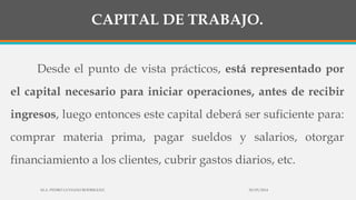 CAPITAL DE TRABAJO.
Desde el punto de vista prácticos, está representado por
el capital necesario para iniciar operaciones, antes de recibir
ingresos, luego entonces este capital deberá ser suficiente para:
comprar materia prima, pagar sueldos y salarios, otorgar
financiamiento a los clientes, cubrir gastos diarios, etc.
30/03/2014M.A. PEDRO LUVIANO RODRIGUEZ.
 