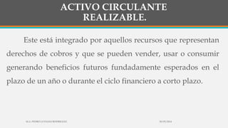 ACTIVO CIRCULANTE
REALIZABLE.
Este está integrado por aquellos recursos que representan
derechos de cobros y que se pueden vender, usar o consumir
generando beneficios futuros fundadamente esperados en el
plazo de un año o durante el ciclo financiero a corto plazo.
30/03/2014M.A. PEDRO LUVIANO RODRIGUEZ.
 