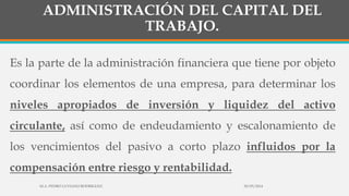 ADMINISTRACIÓN DEL CAPITAL DEL
TRABAJO.
Es la parte de la administración financiera que tiene por objeto
coordinar los elementos de una empresa, para determinar los
niveles apropiados de inversión y liquidez del activo
circulante, así como de endeudamiento y escalonamiento de
los vencimientos del pasivo a corto plazo influidos por la
compensación entre riesgo y rentabilidad.
30/03/2014M.A. PEDRO LUVIANO RODRIGUEZ.
 