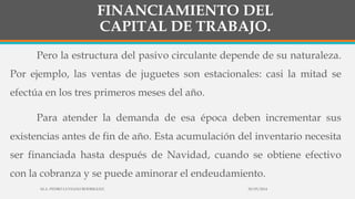 FINANCIAMIENTO DEL
CAPITAL DE TRABAJO.
Pero la estructura del pasivo circulante depende de su naturaleza.
Por ejemplo, las ventas de juguetes son estacionales: casi la mitad se
efectúa en los tres primeros meses del año.
Para atender la demanda de esa época deben incrementar sus
existencias antes de fin de año. Esta acumulación del inventario necesita
ser financiada hasta después de Navidad, cuando se obtiene efectivo
con la cobranza y se puede aminorar el endeudamiento.
30/03/2014M.A. PEDRO LUVIANO RODRIGUEZ.
 
