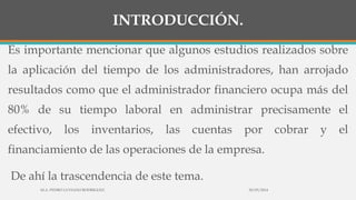 INTRODUCCIÓN.
Es importante mencionar que algunos estudios realizados sobre
la aplicación del tiempo de los administradores, han arrojado
resultados como que el administrador financiero ocupa más del
80% de su tiempo laboral en administrar precisamente el
efectivo, los inventarios, las cuentas por cobrar y el
financiamiento de las operaciones de la empresa.
De ahí la trascendencia de este tema.
30/03/2014M.A. PEDRO LUVIANO RODRIGUEZ.
 