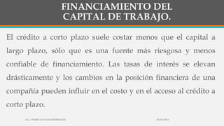 FINANCIAMIENTO DEL
CAPITAL DE TRABAJO.
El crédito a corto plazo suele costar menos que el capital a
largo plazo, sólo que es una fuente más riesgosa y menos
confiable de financiamiento. Las tasas de interés se elevan
drásticamente y los cambios en la posición financiera de una
compañía pueden influir en el costo y en el acceso al crédito a
corto plazo.
30/03/2014M.A. PEDRO LUVIANO RODRIGUEZ.
 