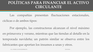 POLÍTICAS PARA FINANCIAR EL ACTIVO
CIRCULANTE
Las compañías presentan fluctuaciones estacionales,
cíclicas o de ambos tipos:
Por ejemplo, las constructoras alcanzan el nivel máximo
en primavera y verano, mientras que las tiendas al detalle en la
temporada navideña; un patrón similar se observa entre los
fabricantes que aportan los insumos a unas y otros.
30/03/2014M.A. PEDRO LUVIANO RODRIGUEZ.
 