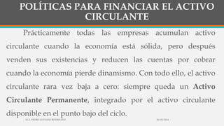 POLÍTICAS PARA FINANCIAR EL ACTIVO
CIRCULANTE
Prácticamente todas las empresas acumulan activo
circulante cuando la economía está sólida, pero después
venden sus existencias y reducen las cuentas por cobrar
cuando la economía pierde dinamismo. Con todo ello, el activo
circulante rara vez baja a cero: siempre queda un Activo
Circulante Permanente, integrado por el activo circulante
disponible en el punto bajo del ciclo.
30/03/2014M.A. PEDRO LUVIANO RODRIGUEZ.
 
